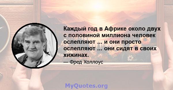 Каждый год в Африке около двух с половиной миллиона человек ослепляют ... и они просто ослепляют ... они сидят в своих хижинах.