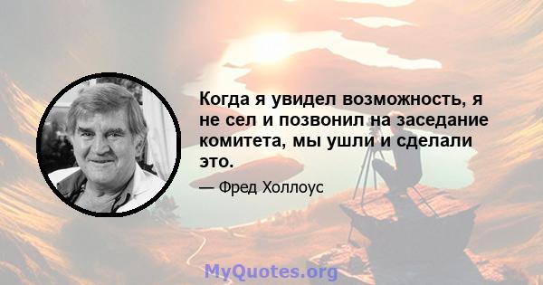 Когда я увидел возможность, я не сел и позвонил на заседание комитета, мы ушли и сделали это.