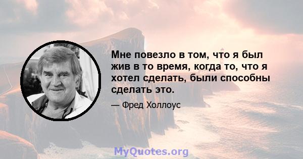 Мне повезло в том, что я был жив в то время, когда то, что я хотел сделать, были способны сделать это.