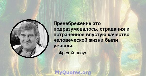 Пренебрежение это подразумевалось, страдания и потраченное впустую качество человеческой жизни были ужасны.