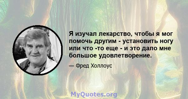 Я изучал лекарство, чтобы я мог помочь другим - установить ногу или что -то еще - и это дало мне большое удовлетворение.