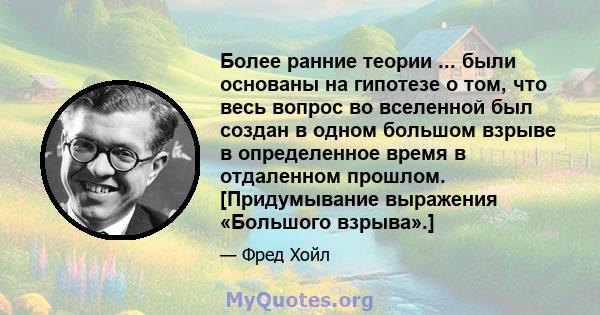 Более ранние теории ... были основаны на гипотезе о том, что весь вопрос во вселенной был создан в одном большом взрыве в определенное время в отдаленном прошлом. [Придумывание выражения «Большого взрыва».]