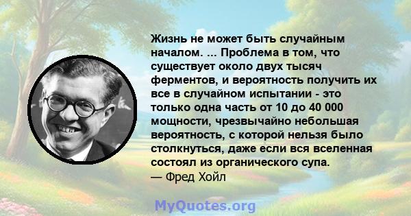 Жизнь не может быть случайным началом. ... Проблема в том, что существует около двух тысяч ферментов, и вероятность получить их все в случайном испытании - это только одна часть от 10 до 40 000 мощности, чрезвычайно