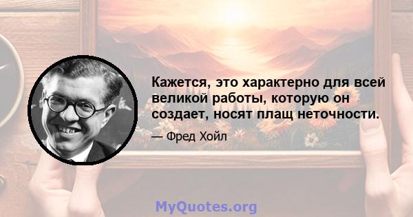 Кажется, это характерно для всей великой работы, которую он создает, носят плащ неточности.