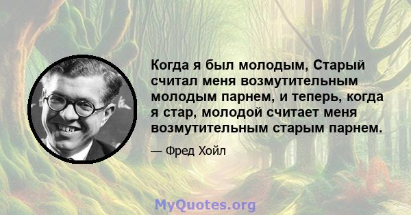 Когда я был молодым, Старый считал меня возмутительным молодым парнем, и теперь, когда я стар, молодой считает меня возмутительным старым парнем.