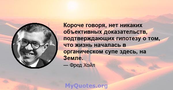 Короче говоря, нет никаких объективных доказательств, подтверждающих гипотезу о том, что жизнь началась в органическом супе здесь, на Земле.