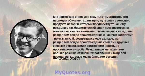 Мы неизбежно являемся результатом длительного наследия обучения, адаптации, мутации и эволюции, продукта истории, который предшествует нашему рождению как биологический вид и простирается на многие тысячи тысячелетий