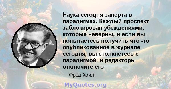 Наука сегодня заперта в парадигмах. Каждый проспект заблокирован убеждениями, которые неверны, и если вы попытаетесь получить что -то опубликованное в журнале сегодня, вы столкнетесь с парадигмой, и редакторы отключите