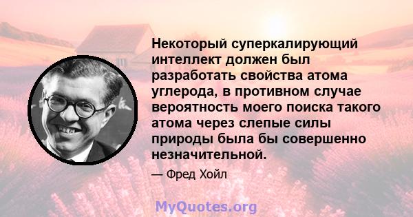 Некоторый суперкалирующий интеллект должен был разработать свойства атома углерода, в противном случае вероятность моего поиска такого атома через слепые силы природы была бы совершенно незначительной.