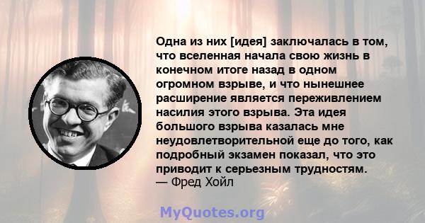 Одна из них [идея] заключалась в том, что вселенная начала свою жизнь в конечном итоге назад в одном огромном взрыве, и что нынешнее расширение является переживлением насилия этого взрыва. Эта идея большого взрыва