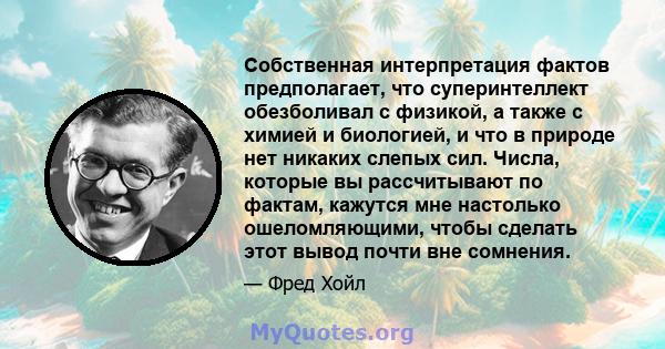 Собственная интерпретация фактов предполагает, что суперинтеллект обезболивал с физикой, а также с химией и биологией, и что в природе нет никаких слепых сил. Числа, которые вы рассчитывают по фактам, кажутся мне