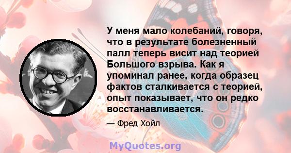 У меня мало колебаний, говоря, что в результате болезненный палл теперь висит над теорией Большого взрыва. Как я упоминал ранее, когда образец фактов сталкивается с теорией, опыт показывает, что он редко