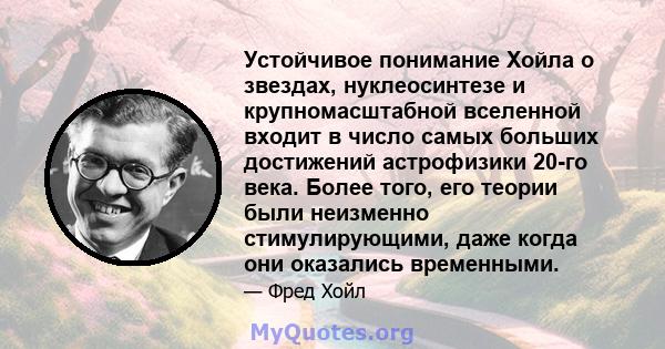 Устойчивое понимание Хойла о звездах, нуклеосинтезе и крупномасштабной вселенной входит в число самых больших достижений астрофизики 20-го века. Более того, его теории были неизменно стимулирующими, даже когда они