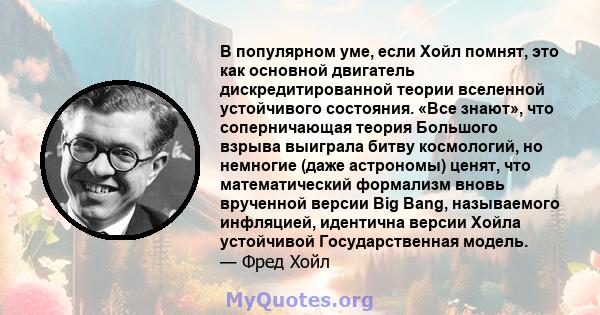 В популярном уме, если Хойл помнят, это как основной двигатель дискредитированной теории вселенной устойчивого состояния. «Все знают», что соперничающая теория Большого взрыва выиграла битву космологий, но немногие