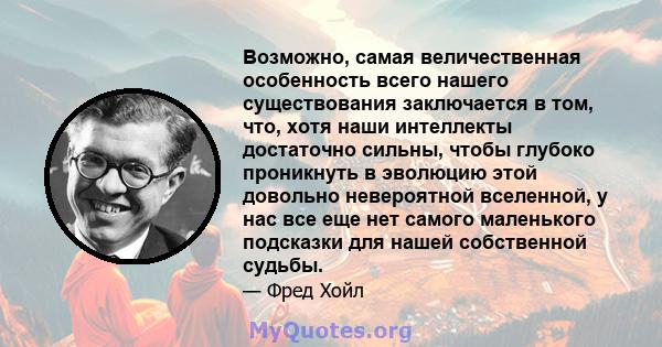 Возможно, самая величественная особенность всего нашего существования заключается в том, что, хотя наши интеллекты достаточно сильны, чтобы глубоко проникнуть в эволюцию этой довольно невероятной вселенной, у нас все