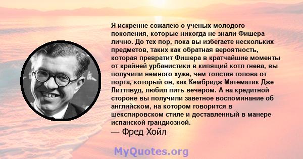 Я искренне сожалею о ученых молодого поколения, которые никогда не знали Фишера лично. До тех пор, пока вы избегаете нескольких предметов, таких как обратная вероятность, которая превратит Фишера в кратчайшие моменты от 