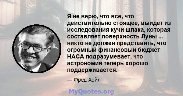 Я не верю, что все, что действительно стоящее, выйдет из исследования кучи шлака, которая составляет поверхность Луны ... никто не должен представить, что огромный финансовый бюджет НАСА подразумевает, что астрономия