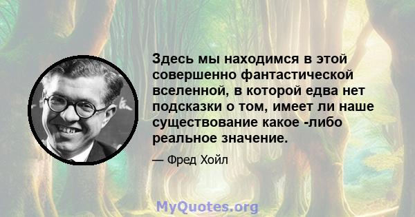 Здесь мы находимся в этой совершенно фантастической вселенной, в которой едва нет подсказки о том, имеет ли наше существование какое -либо реальное значение.