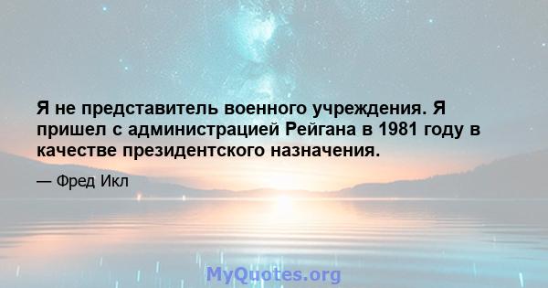 Я не представитель военного учреждения. Я пришел с администрацией Рейгана в 1981 году в качестве президентского назначения.