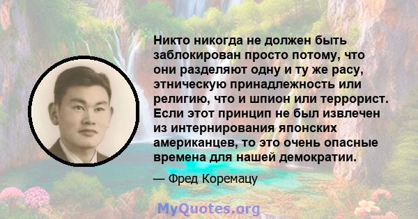 Никто никогда не должен быть заблокирован просто потому, что они разделяют одну и ту же расу, этническую принадлежность или религию, что и шпион или террорист. Если этот принцип не был извлечен из интернирования