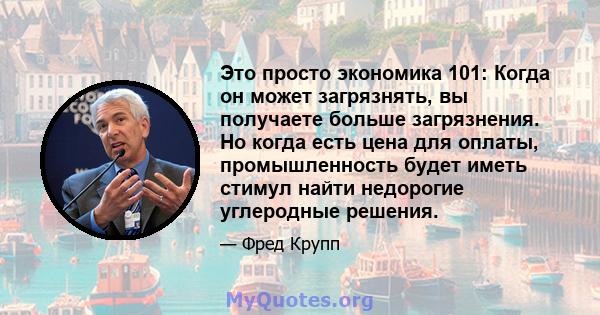 Это просто экономика 101: Когда он может загрязнять, вы получаете больше загрязнения. Но когда есть цена для оплаты, промышленность будет иметь стимул найти недорогие углеродные решения.