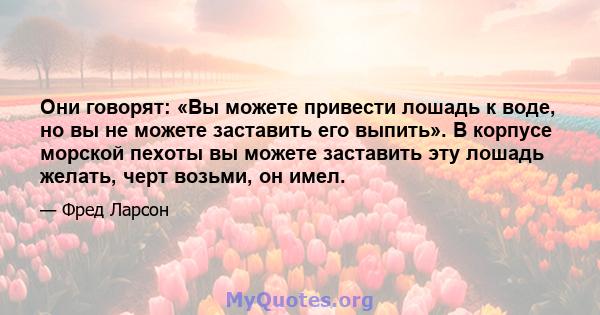 Они говорят: «Вы можете привести лошадь к воде, но вы не можете заставить его выпить». В корпусе морской пехоты вы можете заставить эту лошадь желать, черт возьми, он имел.