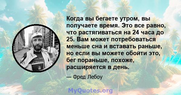 Когда вы бегаете утром, вы получаете время. Это все равно, что растягиваться на 24 часа до 25. Вам может потребоваться меньше сна и вставать раньше, но если вы можете обойти это, бег пораньше, похоже, расширяется в день.