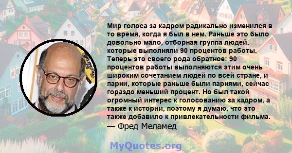 Мир голоса за кадром радикально изменился в то время, когда я был в нем. Раньше это было довольно мало, отборная группа людей, которые выполняли 90 процентов работы. Теперь это своего рода обратное: 90 процентов работы