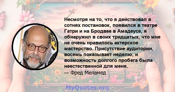 Несмотря на то, что я действовал в сотнях постановок, появился в театре Гатри и на Бродвее в Амадеусе, я обнаружил в своих тридцатых, что мне не очень нравилось актерское мастерство. Присутствие аудитории, восемь