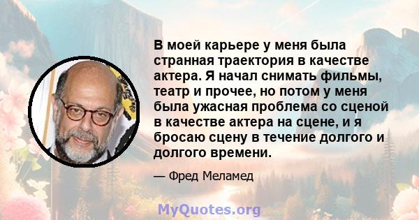 В моей карьере у меня была странная траектория в качестве актера. Я начал снимать фильмы, театр и прочее, но потом у меня была ужасная проблема со сценой в качестве актера на сцене, и я бросаю сцену в течение долгого и