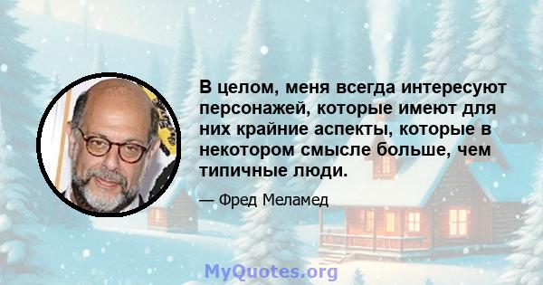 В целом, меня всегда интересуют персонажей, которые имеют для них крайние аспекты, которые в некотором смысле больше, чем типичные люди.