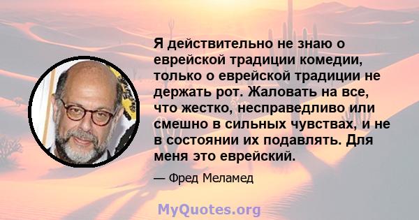 Я действительно не знаю о еврейской традиции комедии, только о еврейской традиции не держать рот. Жаловать на все, что жестко, несправедливо или смешно в сильных чувствах, и не в состоянии их подавлять. Для меня это