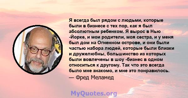 Я всегда был рядом с людьми, которые были в бизнесе с тех пор, как я был абсолютным ребенком. Я вырос в Нью -Йорке, и мои родители, моя сестра, и у меня был дом на Огненном острове, и они были частью набора людей,