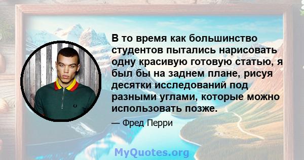 В то время как большинство студентов пытались нарисовать одну красивую готовую статью, я был бы на заднем плане, рисуя десятки исследований под разными углами, которые можно использовать позже.