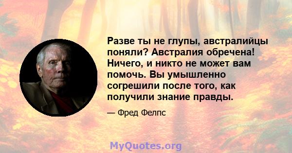 Разве ты не глупы, австралийцы поняли? Австралия обречена! Ничего, и никто не может вам помочь. Вы умышленно согрешили после того, как получили знание правды.