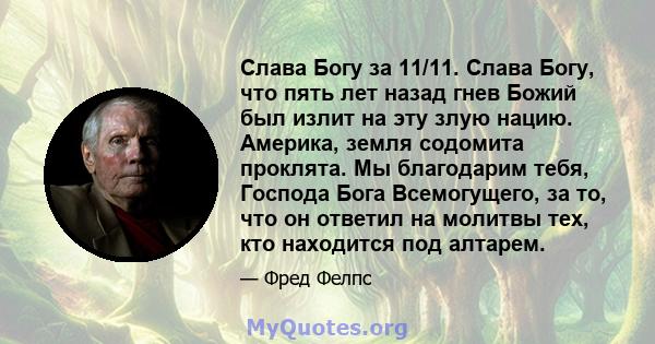 Слава Богу за 11/11. Слава Богу, что пять лет назад гнев Божий был излит на эту злую нацию. Америка, земля содомита проклята. Мы благодарим тебя, Господа Бога Всемогущего, за то, что он ответил на молитвы тех, кто