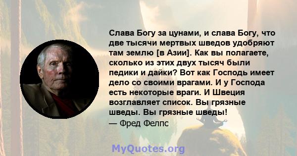 Слава Богу за цунами, и слава Богу, что две тысячи мертвых шведов удобряют там землю [в Азии]. Как вы полагаете, сколько из этих двух тысяч были педики и дайки? Вот как Господь имеет дело со своими врагами. И у Господа