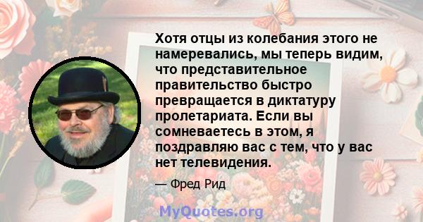 Хотя отцы из колебания этого не намеревались, мы теперь видим, что представительное правительство быстро превращается в диктатуру пролетариата. Если вы сомневаетесь в этом, я поздравляю вас с тем, что у вас нет