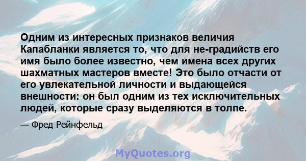 Одним из интересных признаков величия Капабланки является то, что для не-градийств его имя было более известно, чем имена всех других шахматных мастеров вместе! Это было отчасти от его увлекательной личности и