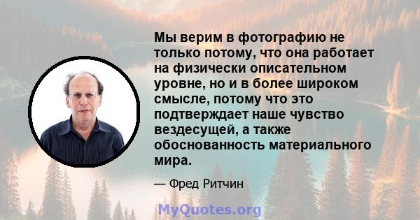 Мы верим в фотографию не только потому, что она работает на физически описательном уровне, но и в более широком смысле, потому что это подтверждает наше чувство вездесущей, а также обоснованность материального мира.