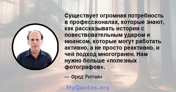 Существует огромная потребность в профессионалах, которые знают, как рассказывать истории с повествовательным ударом и нюансом, которые могут работать активно, а не просто реактивно, и чей подход многогранен. Нам нужно