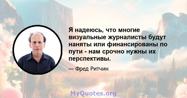 Я надеюсь, что многие визуальные журналисты будут наняты или финансированы по пути - нам срочно нужны их перспективы.