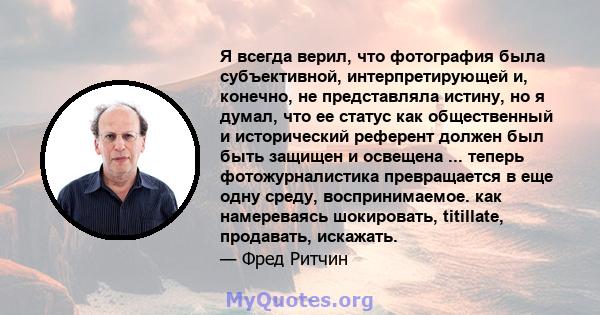 Я всегда верил, что фотография была субъективной, интерпретирующей и, конечно, не представляла истину, но я думал, что ее статус как общественный и исторический референт должен был быть защищен и освещена ... теперь