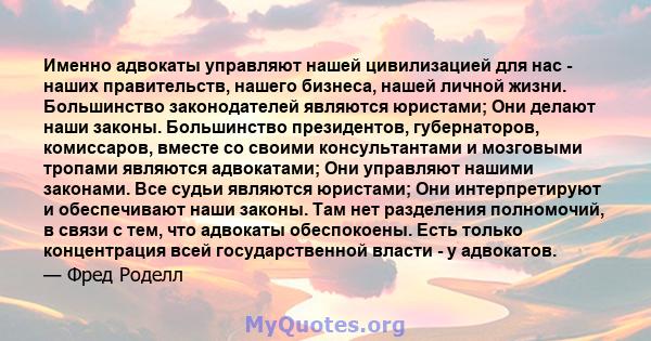 Именно адвокаты управляют нашей цивилизацией для нас - наших правительств, нашего бизнеса, нашей личной жизни. Большинство законодателей являются юристами; Они делают наши законы. Большинство президентов, губернаторов,