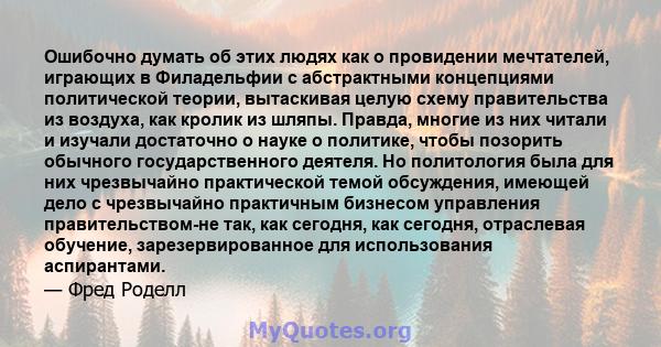 Ошибочно думать об этих людях как о провидении мечтателей, играющих в Филадельфии с абстрактными концепциями политической теории, вытаскивая целую схему правительства из воздуха, как кролик из шляпы. Правда, многие из