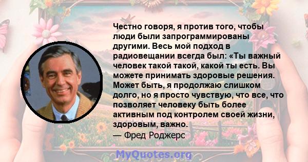 Честно говоря, я против того, чтобы люди были запрограммированы другими. Весь мой подход в радиовещании всегда был: «Ты важный человек такой такой, какой ты есть. Вы можете принимать здоровые решения. Может быть, я