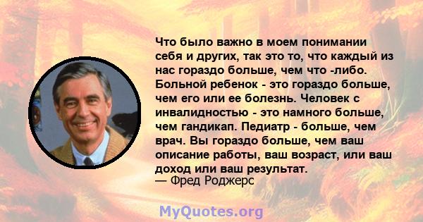 Что было важно в моем понимании себя и других, так это то, что каждый из нас гораздо больше, чем что -либо. Больной ребенок - это гораздо больше, чем его или ее болезнь. Человек с инвалидностью - это намного больше, чем 