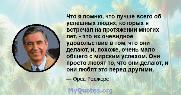 Что я помню, что лучше всего об успешных людях, которых я встречал на протяжении многих лет, - это их очевидное удовольствие в том, что они делают, и, похоже, очень мало общего с мирским успехом. Они просто любят то,