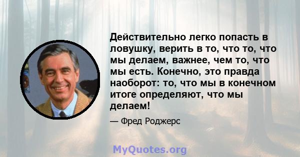 Действительно легко попасть в ловушку, верить в то, что то, что мы делаем, важнее, чем то, что мы есть. Конечно, это правда наоборот: то, что мы в конечном итоге определяют, что мы делаем!