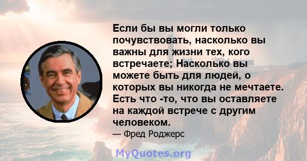 Если бы вы могли только почувствовать, насколько вы важны для жизни тех, кого встречаете; Насколько вы можете быть для людей, о которых вы никогда не мечтаете. Есть что -то, что вы оставляете на каждой встрече с другим